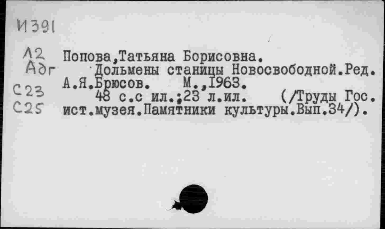 ﻿И 591
Л 2. Попова,Татьяна Борисовна.
ндг Дольмены станицы Новосвободной.Ред.
Г02, А.Я.Брюсов.	М.,1963.
48 с.с ил.;23 л.ил. (/Труды Гос. ист.музея.Памятники культуры.Вып.34/).